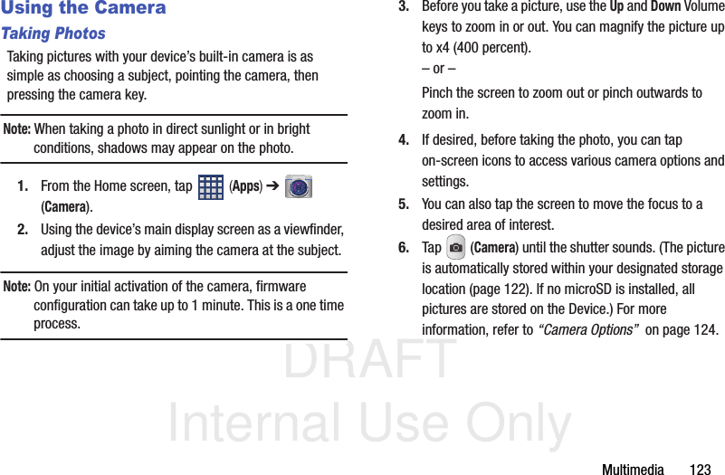 DRAFT Internal Use OnlyMultimedia       123Using the CameraTaking PhotosTaking pictures with your device’s built-in camera is as simple as choosing a subject, pointing the camera, then pressing the camera key.Note: When taking a photo in direct sunlight or in bright conditions, shadows may appear on the photo.1. From the Home screen, tap   (Apps) ➔  (Camera).2. Using the device’s main display screen as a viewfinder, adjust the image by aiming the camera at the subject.Note: On your initial activation of the camera, firmware configuration can take up to 1 minute. This is a one time process.3. Before you take a picture, use the Up and Down Volume keys to zoom in or out. You can magnify the picture up to x4 (400 percent).– or –Pinch the screen to zoom out or pinch outwards to zoom in.4. If desired, before taking the photo, you can tap on-screen icons to access various camera options and settings. 5. You can also tap the screen to move the focus to a desired area of interest.6. Tap  (Camera) until the shutter sounds. (The picture is automatically stored within your designated storage location (page 122). If no microSD is installed, all pictures are stored on the Device.) For more information, refer to “Camera Options”  on page 124.