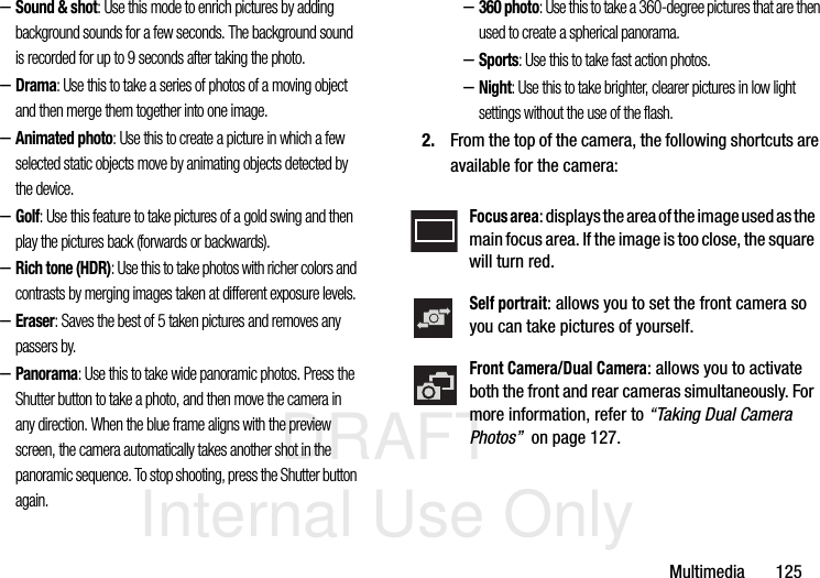 DRAFT Internal Use OnlyMultimedia       125–Sound &amp; shot: Use this mode to enrich pictures by adding background sounds for a few seconds. The background sound is recorded for up to 9 seconds after taking the photo.–Drama: Use this to take a series of photos of a moving object and then merge them together into one image.–Animated photo: Use this to create a picture in which a few selected static objects move by animating objects detected by the device.–Golf: Use this feature to take pictures of a gold swing and then play the pictures back (forwards or backwards).–Rich tone (HDR): Use this to take photos with richer colors and contrasts by merging images taken at different exposure levels.–Eraser: Saves the best of 5 taken pictures and removes any passers by.–Panorama: Use this to take wide panoramic photos. Press the Shutter button to take a photo, and then move the camera in any direction. When the blue frame aligns with the preview screen, the camera automatically takes another shot in the panoramic sequence. To stop shooting, press the Shutter button again.–360 photo: Use this to take a 360-degree pictures that are then used to create a spherical panorama.–Sports: Use this to take fast action photos.–Night: Use this to take brighter, clearer pictures in low light settings without the use of the flash.2. From the top of the camera, the following shortcuts are available for the camera:Focus area: displays the area of the image used as the main focus area. If the image is too close, the square will turn red.Self portrait: allows you to set the front camera so you can take pictures of yourself.Front Camera/Dual Camera: allows you to activate both the front and rear cameras simultaneously. For more information, refer to “Taking Dual Camera Photos”  on page 127.