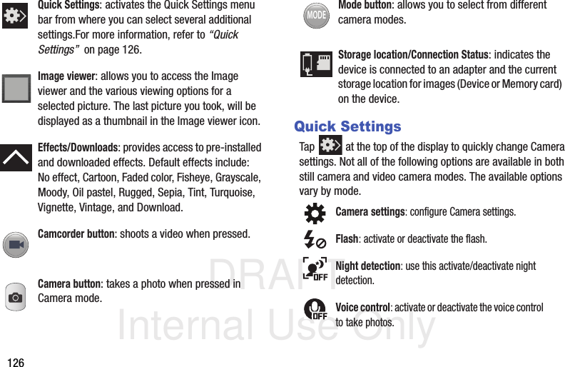 DRAFT Internal Use Only126Quick SettingsTap   at the top of the display to quickly change Camera settings. Not all of the following options are available in both still camera and video camera modes. The available options vary by mode.   Quick Settings: activates the Quick Settings menu bar from where you can select several additional settings.For more information, refer to “Quick Settings”  on page 126.Image viewer: allows you to access the Image viewer and the various viewing options for a selected picture. The last picture you took, will be displayed as a thumbnail in the Image viewer icon.Effects/Downloads: provides access to pre-installed and downloaded effects. Default effects include:No effect, Cartoon, Faded color, Fisheye, Grayscale, Moody, Oil pastel, Rugged, Sepia, Tint, Turquoise, Vignette, Vintage, and Download.Camcorder button: shoots a video when pressed.Camera button: takes a photo when pressed in Camera mode.Mode button: allows you to select from different camera modes.Storage location/Connection Status: indicates the device is connected to an adapter and the current storage location for images (Device or Memory card) on the device.Camera settings: configure Camera settings.Flash: activate or deactivate the flash.Night detection: use this activate/deactivate night detection.Voice control: activate or deactivate the voice control to take photos.MODE
