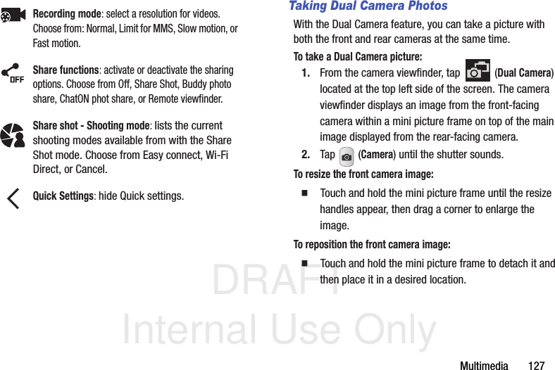 DRAFT Internal Use OnlyMultimedia       127Taking Dual Camera PhotosWith the Dual Camera feature, you can take a picture with both the front and rear cameras at the same time.To take a Dual Camera picture:1. From the camera viewfinder, tap   (Dual Camera) located at the top left side of the screen. The camera viewfinder displays an image from the front-facing camera within a mini picture frame on top of the main image displayed from the rear-facing camera.2. Tap  (Camera) until the shutter sounds. To resize the front camera image:  Touch and hold the mini picture frame until the resize handles appear, then drag a corner to enlarge the image.To reposition the front camera image:  Touch and hold the mini picture frame to detach it and then place it in a desired location.Recording mode: select a resolution for videos. Choose from: Normal, Limit for MMS, Slow motion, or Fast motion.Share functions: activate or deactivate the sharing options. Choose from Off, Share Shot, Buddy photo share, ChatON phot share, or Remote viewfinder.Share shot - Shooting mode: lists the current shooting modes available from with the Share Shot mode. Choose from Easy connect, Wi-Fi Direct, or Cancel.Quick Settings: hide Quick settings.