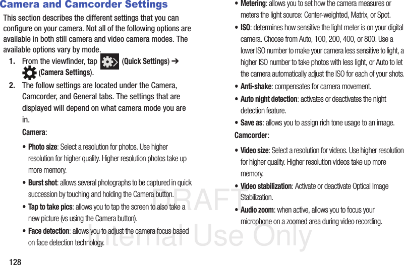 DRAFT Internal Use Only128Camera and Camcorder SettingsThis section describes the different settings that you can configure on your camera. Not all of the following options are available in both still camera and video camera modes. The available options vary by mode.1. From the viewfinder, tap   (Quick Settings) ➔  (Camera Settings). 2. The follow settings are located under the Camera, Camcorder, and General tabs. The settings that are displayed will depend on what camera mode you are in.Camera:•Photo size: Select a resolution for photos. Use higher resolution for higher quality. Higher resolution photos take up more memory.• Burst shot: allows several photographs to be captured in quick succession by touching and holding the Camera button.• Tap to take pics: allows you to tap the screen to also take a new picture (vs using the Camera button). • Face detection: allows you to adjust the camera focus based on face detection technology.• Metering: allows you to set how the camera measures or meters the light source: Center-weighted, Matrix, or Spot.•ISO: determines how sensitive the light meter is on your digital camera. Choose from Auto, 100, 200, 400, or 800. Use a lower ISO number to make your camera less sensitive to light, a higher ISO number to take photos with less light, or Auto to let the camera automatically adjust the ISO for each of your shots.•Anti-shake: compensates for camera movement.• Auto night detection: activates or deactivates the night detection feature.• Save as: allows you to assign rich tone usage to an image.Camcorder:•Video size: Select a resolution for videos. Use higher resolution for higher quality. Higher resolution videos take up more memory.• Video stabilization: Activate or deactivate Optical Image Stabilization. • Audio zoom: when active, allows you to focus your microphone on a zoomed area during video recording. 