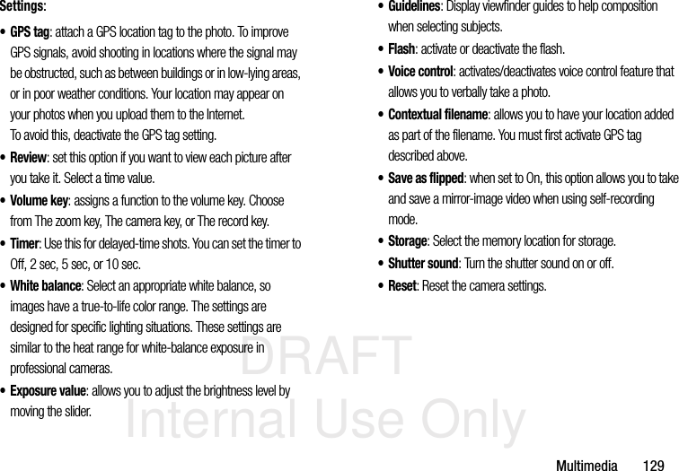 DRAFT Internal Use OnlyMultimedia       129Settings:•GPS tag: attach a GPS location tag to the photo. To improve GPS signals, avoid shooting in locations where the signal may be obstructed, such as between buildings or in low-lying areas, or in poor weather conditions. Your location may appear on your photos when you upload them to the Internet. To avoid this, deactivate the GPS tag setting.•Review: set this option if you want to view each picture after you take it. Select a time value.•Volume key: assigns a function to the volume key. Choose from The zoom key, The camera key, or The record key.•Timer: Use this for delayed-time shots. You can set the timer to Off, 2 sec, 5 sec, or 10 sec.• White balance: Select an appropriate white balance, so images have a true-to-life color range. The settings are designed for specific lighting situations. These settings are similar to the heat range for white-balance exposure in professional cameras.•Exposure value: allows you to adjust the brightness level by moving the slider.• Guidelines: Display viewfinder guides to help composition when selecting subjects.•Flash: activate or deactivate the flash.• Voice control: activates/deactivates voice control feature that allows you to verbally take a photo.• Contextual filename: allows you to have your location added as part of the filename. You must first activate GPS tag described above.•Save as flipped: when set to On, this option allows you to take and save a mirror-image video when using self-recording mode.•Storage: Select the memory location for storage.•Shutter sound: Turn the shutter sound on or off.• Reset: Reset the camera settings.