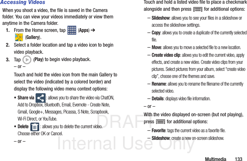 DRAFT Internal Use OnlyMultimedia       133Accessing VideosWhen you shoot a video, the file is saved in the Camera folder. You can view your videos immediately or view them anytime in the Camera folder.1. From the Home screen, tap   (Apps) ➔  (Gallery).2. Select a folder location and tap a video icon to begin video playback.3. Tap  (Play) to begin video playback.– or –Touch and hold the video icon from the main Gallery to select the video (indicated by a colored border) and display the following video menu context options:•Share via : allows you to share the video via ChatON, Add to Dropbox, Bluetooth, Email, Evernote - Create Note, Gmail, Google+, Messages, Picassa, S Note, Scrapbook, Wi-Fi Direct, or YouTube.• Delete : allows you to delete the current video. Choose either OK or Cancel.– or –Touch and hold a listed video file to place a checkmark alongside and then press   for additional options:–Slideshow: allows you to see your files in a slideshow or access the slideshow settings.–Copy: allows you to create a duplicate of the currently selected file.–Move: allows you to move a selected file to a new location.–Create video clip: allows you to edit the current video, apply effects, and create a new video. Create video clips from your pictures. Select pictures from your album, select “create video clip”, choose one of the themes and save.–Rename: allows you to rename the filename of the currently selected video.–Details: displays video file information.– or –With the video displayed on-screen (but not playing), press   for additional options:–Favorite: tags the current video as a favorite file.–Slideshow: create a new on-screen slideshow.