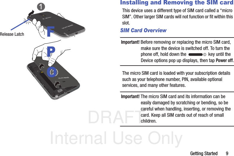 DRAFT Internal Use OnlyGetting Started       9 Installing and Removing the SIM cardThis device uses a different type of SIM card called a “micro SIM”. Other larger SIM cards will not function or fit within this slot. SIM Card OverviewImportant! Before removing or replacing the micro SIM card, make sure the device is switched off. To turn the phone off, hold down the   key until the Device options pop up displays, then tap Power off.The micro SIM card is loaded with your subscription details such as your telephone number, PIN, available optional services, and many other features.Important! The micro SIM card and its information can be easily damaged by scratching or bending, so be careful when handling, inserting, or removing the card. Keep all SIM cards out of reach of small children.Release LatchFPO