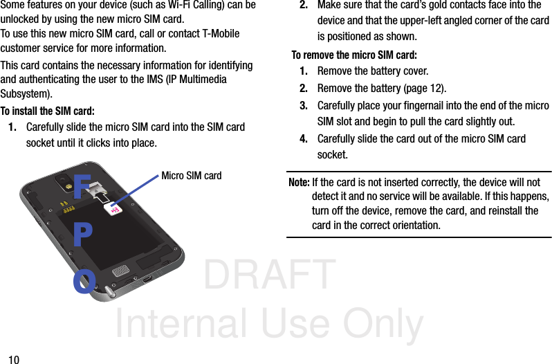 DRAFT Internal Use Only10Some features on your device (such as Wi-Fi Calling) can be unlocked by using the new micro SIM card. To use this new micro SIM card, call or contact T-Mobile customer service for more information.This card contains the necessary information for identifying and authenticating the user to the IMS (IP Multimedia Subsystem). To install the SIM card:1. Carefully slide the micro SIM card into the SIM card socket until it clicks into place. 2. Make sure that the card’s gold contacts face into the device and that the upper-left angled corner of the card is positioned as shown. To remove the micro SIM card:1. Remove the battery cover.2. Remove the battery (page 12).3. Carefully place your fingernail into the end of the micro SIM slot and begin to pull the card slightly out.4. Carefully slide the card out of the micro SIM card socket.Note: If the card is not inserted correctly, the device will not detect it and no service will be available. If this happens, turn off the device, remove the card, and reinstall the card in the correct orientation.Micro SIM cardFPO