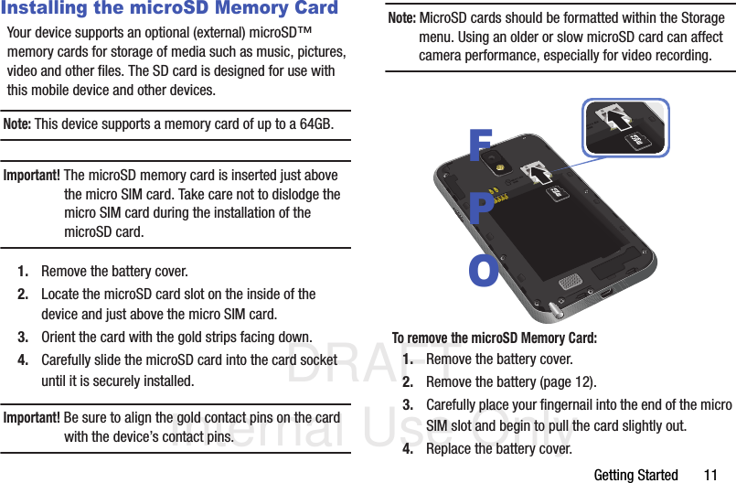 DRAFT Internal Use OnlyGetting Started       11Installing the microSD Memory CardYour device supports an optional (external) microSD™ memory cards for storage of media such as music, pictures, video and other files. The SD card is designed for use with this mobile device and other devices.Note: This device supports a memory card of up to a 64GB.Important! The microSD memory card is inserted just above the micro SIM card. Take care not to dislodge the micro SIM card during the installation of the microSD card.1. Remove the battery cover.2. Locate the microSD card slot on the inside of the device and just above the micro SIM card.3. Orient the card with the gold strips facing down.4. Carefully slide the microSD card into the card socket until it is securely installed. Important! Be sure to align the gold contact pins on the card with the device’s contact pins.Note: MicroSD cards should be formatted within the Storage menu. Using an older or slow microSD card can affect camera performance, especially for video recording. To remove the microSD Memory Card:1. Remove the battery cover.2. Remove the battery (page 12).3. Carefully place your fingernail into the end of the micro SIM slot and begin to pull the card slightly out.4. Replace the battery cover.FPO