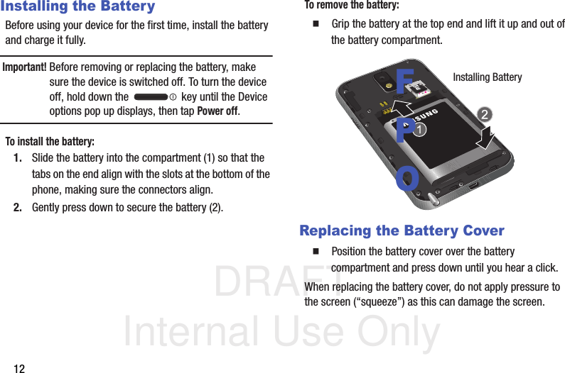 DRAFT Internal Use Only12Installing the BatteryBefore using your device for the first time, install the battery and charge it fully.Important! Before removing or replacing the battery, make sure the device is switched off. To turn the device off, hold down the   key until the Device options pop up displays, then tap Power off.To install the battery:1. Slide the battery into the compartment (1) so that the tabs on the end align with the slots at the bottom of the phone, making sure the connectors align. 2. Gently press down to secure the battery (2).To remove the battery:  Grip the battery at the top end and lift it up and out of the battery compartment.  Replacing the Battery Cover  Position the battery cover over the battery compartment and press down until you hear a click. When replacing the battery cover, do not apply pressure to the screen (“squeeze”) as this can damage the screen.Installing BatteryFPO