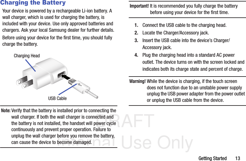DRAFT Internal Use OnlyGetting Started       13Charging the BatteryYour device is powered by a rechargeable Li-ion battery. A wall charger, which is used for charging the battery, is included with your device. Use only approved batteries and chargers. Ask your local Samsung dealer for further details.Before using your device for the first time, you should fully charge the battery. Note: Verify that the battery is installed prior to connecting the wall charger. If both the wall charger is connected and the battery is not installed, the handset will power cycle continuously and prevent proper operation. Failure to unplug the wall charger before you remove the battery, can cause the device to become damaged.Important! It is recommended you fully charge the battery before using your device for the first time.1. Connect the USB cable to the charging head.2. Locate the Charger/Accessory jack.3. Insert the USB cable into the device’s Charger/Accessory jack.4. Plug the charging head into a standard AC power outlet. The device turns on with the screen locked and indicates both its charge state and percent of charge.Warning! While the device is charging, if the touch screen does not function due to an unstable power supply unplug the USB power adapter from the power outlet or unplug the USB cable from the device.Charging HeadUSB Cable