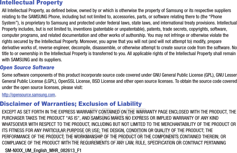 DRAFT Internal Use OnlySM-NXXX_UM_English_MHR_082613_F1Intellectual PropertyAll Intellectual Property, as defined below, owned by or which is otherwise the property of Samsung or its respective suppliers relating to the SAMSUNG Phone, including but not limited to, accessories, parts, or software relating there to (the “Phone System”), is proprietary to Samsung and protected under federal laws, state laws, and international treaty provisions. Intellectual Property includes, but is not limited to, inventions (patentable or unpatentable), patents, trade secrets, copyrights, software, computer programs, and related documentation and other works of authorship. You may not infringe or otherwise violate the rights secured by the Intellectual Property. Moreover, you agree that you will not (and will not attempt to) modify, prepare derivative works of, reverse engineer, decompile, disassemble, or otherwise attempt to create source code from the software. No title to or ownership in the Intellectual Property is transferred to you. All applicable rights of the Intellectual Property shall remain with SAMSUNG and its suppliers.Open Source SoftwareSome software components of this product incorporate source code covered under GNU General Public License (GPL), GNU Lesser General Public License (LGPL), OpenSSL License, BSD License and other open source licenses. To obtain the source code covered under the open source licenses, please visit:http://opensource.samsung.com.Disclaimer of Warranties; Exclusion of LiabilityEXCEPT AS SET FORTH IN THE EXPRESS WARRANTY CONTAINED ON THE WARRANTY PAGE ENCLOSED WITH THE PRODUCT, THE PURCHASER TAKES THE PRODUCT &quot;AS IS&quot;, AND SAMSUNG MAKES NO EXPRESS OR IMPLIED WARRANTY OF ANY KIND WHATSOEVER WITH RESPECT TO THE PRODUCT, INCLUDING BUT NOT LIMITED TO THE MERCHANTABILITY OF THE PRODUCT OR ITS FITNESS FOR ANY PARTICULAR PURPOSE OR USE; THE DESIGN, CONDITION OR QUALITY OF THE PRODUCT; THE PERFORMANCE OF THE PRODUCT; THE WORKMANSHIP OF THE PRODUCT OR THE COMPONENTS CONTAINED THEREIN; OR COMPLIANCE OF THE PRODUCT WITH THE REQUIREMENTS OF ANY LAW, RULE, SPECIFICATION OR CONTRACT PERTAINING 