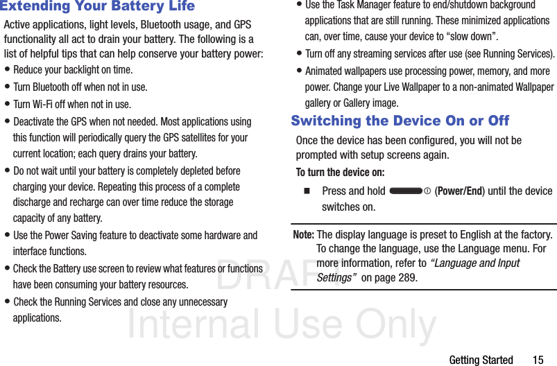 DRAFT Internal Use OnlyGetting Started       15Extending Your Battery LifeActive applications, light levels, Bluetooth usage, and GPS functionality all act to drain your battery. The following is a list of helpful tips that can help conserve your battery power:• Reduce your backlight on time. • Turn Bluetooth off when not in use.• Turn Wi-Fi off when not in use. • Deactivate the GPS when not needed. Most applications using this function will periodically query the GPS satellites for your current location; each query drains your battery. • Do not wait until your battery is completely depleted before charging your device. Repeating this process of a complete discharge and recharge can over time reduce the storage capacity of any battery. • Use the Power Saving feature to deactivate some hardware and interface functions. • Check the Battery use screen to review what features or functions have been consuming your battery resources.• Check the Running Services and close any unnecessary applications.• Use the Task Manager feature to end/shutdown background applications that are still running. These minimized applications can, over time, cause your device to “slow down”. • Turn off any streaming services after use (see Running Services).• Animated wallpapers use processing power, memory, and more power. Change your Live Wallpaper to a non-animated Wallpaper gallery or Gallery image. Switching the Device On or OffOnce the device has been configured, you will not be prompted with setup screens again.To turn the device on:  Press and hold   (Power/End) until the device switches on.Note: The display language is preset to English at the factory. To change the language, use the Language menu. For more information, refer to “Language and Input Settings”  on page 289.