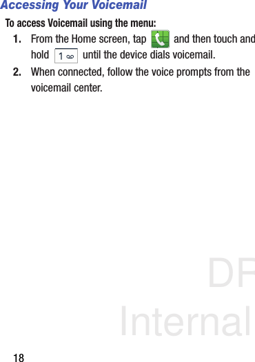 DRAFT Internal Use Only18Accessing Your VoicemailTo access Voicemail using the menu:1. From the Home screen, tap   and then touch and hold   until the device dials voicemail.2. When connected, follow the voice prompts from the voicemail center.