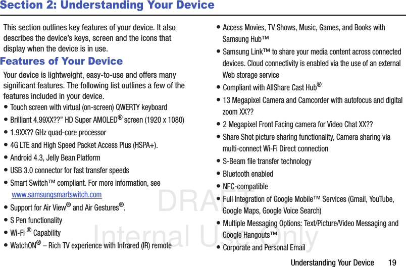 DRAFT Internal Use OnlyUnderstanding Your Device       19Section 2: Understanding Your DeviceThis section outlines key features of your device. It also describes the device’s keys, screen and the icons that display when the device is in use.Features of Your DeviceYour device is lightweight, easy-to-use and offers many significant features. The following list outlines a few of the features included in your device.• Touch screen with virtual (on-screen) QWERTY keyboard• Brilliant 4.99XX??” HD Super AMOLED® screen (1920 x 1080)• 1.9XX?? GHz quad-core processor• 4G LTE and High Speed Packet Access Plus (HSPA+).• Android 4.3, Jelly Bean Platform• USB 3.0 connector for fast transfer speeds• Smart Switch™ compliant. For more information, see  www.samsungsmartswitch.com• Support for Air View® and Air Gestures®.• S Pen functionality• Wi-Fi ® Capability• WatchON® – Rich TV experience with Infrared (IR) remote• Access Movies, TV Shows, Music, Games, and Books with Samsung Hub™ • Samsung Link™ to share your media content across connected devices. Cloud connectivity is enabled via the use of an external Web storage service• Compliant with AllShare Cast Hub® • 13 Megapixel Camera and Camcorder with autofocus and digital zoom XX??• 2 Megapixel Front Facing camera for Video Chat XX??• Share Shot picture sharing functionality, Camera sharing via multi-connect Wi-Fi Direct connection• S-Beam file transfer technology• Bluetooth enabled• NFC-compatible• Full Integration of Google Mobile™ Services (Gmail, YouTube, Google Maps, Google Voice Search)• Multiple Messaging Options: Text/Picture/Video Messaging and Google Hangouts™• Corporate and Personal Email