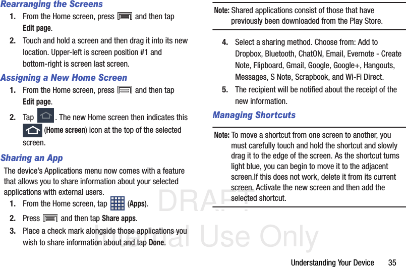 DRAFT Internal Use OnlyUnderstanding Your Device       35Rearranging the Screens1. From the Home screen, press   and then tap Edit page.  2. Touch and hold a screen and then drag it into its new location. Upper-left is screen position #1 and bottom-right is screen last screen.Assigning a New Home Screen1. From the Home screen, press   and then tap Edit page.  2. Tap  . The new Home screen then indicates this  (Home screen) icon at the top of the selected screen.Sharing an AppThe device’s Applications menu now comes with a feature that allows you to share information about your selected applications with external users.1. From the Home screen, tap  (Apps).2. Press   and then tap Share apps.3. Place a check mark alongside those applications you wish to share information about and tap Done.Note: Shared applications consist of those that have previously been downloaded from the Play Store.4. Select a sharing method. Choose from: Add to Dropbox, Bluetooth, ChatON, Email, Evernote - Create Note, Flipboard, Gmail, Google, Google+, Hangouts, Messages, S Note, Scrapbook, and Wi-Fi Direct. 5. The recipient will be notified about the receipt of the new information.Managing ShortcutsNote: To move a shortcut from one screen to another, you must carefully touch and hold the shortcut and slowly drag it to the edge of the screen. As the shortcut turns light blue, you can begin to move it to the adjacent screen.If this does not work, delete it from its current screen. Activate the new screen and then add the selected shortcut.