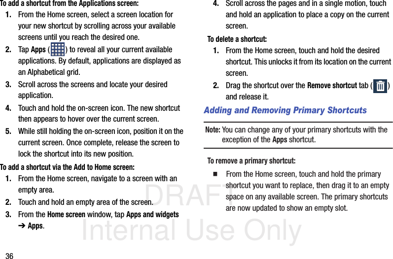 DRAFT Internal Use Only36To add a shortcut from the Applications screen:1. From the Home screen, select a screen location for your new shortcut by scrolling across your available screens until you reach the desired one.2. Tap Apps ( ) to reveal all your current available applications. By default, applications are displayed as an Alphabetical grid.3. Scroll across the screens and locate your desired application.4. Touch and hold the on-screen icon. The new shortcut then appears to hover over the current screen.5. While still holding the on-screen icon, position it on the current screen. Once complete, release the screen to lock the shortcut into its new position.To add a shortcut via the Add to Home screen:1. From the Home screen, navigate to a screen with an empty area.2. Touch and hold an empty area of the screen.3. From the Home screen window, tap Apps and widgets ➔ Apps.4. Scroll across the pages and in a single motion, touch and hold an application to place a copy on the current screen.To delete a shortcut:1. From the Home screen, touch and hold the desired shortcut. This unlocks it from its location on the current screen.2. Drag the shortcut over the Remove shortcut tab ( ) and release it.Adding and Removing Primary ShortcutsNote: You can change any of your primary shortcuts with the exception of the Apps shortcut.To remove a primary shortcut:  From the Home screen, touch and hold the primary shortcut you want to replace, then drag it to an empty space on any available screen. The primary shortcuts are now updated to show an empty slot.