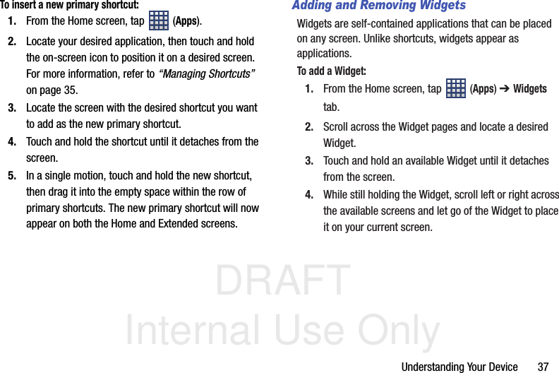 DRAFT Internal Use OnlyUnderstanding Your Device       37To insert a new primary shortcut:1. From the Home screen, tap  (Apps).2. Locate your desired application, then touch and hold the on-screen icon to position it on a desired screen. For more information, refer to “Managing Shortcuts”  on page 35.3. Locate the screen with the desired shortcut you want to add as the new primary shortcut.4. Touch and hold the shortcut until it detaches from the screen.5. In a single motion, touch and hold the new shortcut, then drag it into the empty space within the row of primary shortcuts. The new primary shortcut will now appear on both the Home and Extended screens.Adding and Removing WidgetsWidgets are self-contained applications that can be placed on any screen. Unlike shortcuts, widgets appear as applications.To add a Widget:1. From the Home screen, tap  (Apps) ➔ Widgets tab.2. Scroll across the Widget pages and locate a desired Widget. 3. Touch and hold an available Widget until it detaches from the screen.4. While still holding the Widget, scroll left or right across the available screens and let go of the Widget to place it on your current screen.
