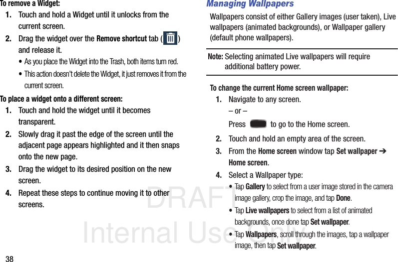 DRAFT Internal Use Only38To remove a Widget:1. Touch and hold a Widget until it unlocks from the current screen.2. Drag the widget over the Remove shortcut tab ( ) and release it.•As you place the Widget into the Trash, both items turn red.•This action doesn’t delete the Widget, it just removes it from the current screen.To place a widget onto a different screen:1. Touch and hold the widget until it becomes transparent.2. Slowly drag it past the edge of the screen until the adjacent page appears highlighted and it then snaps onto the new page.3. Drag the widget to its desired position on the new screen.4. Repeat these steps to continue moving it to other screens.Managing WallpapersWallpapers consist of either Gallery images (user taken), Live wallpapers (animated backgrounds), or Wallpaper gallery (default phone wallpapers).Note: Selecting animated Live wallpapers will require additional battery power.To change the current Home screen wallpaper:1. Navigate to any screen. – or –Press   to go to the Home screen.  2. Touch and hold an empty area of the screen.3. From the Home screen window tap Set wallpaper ➔ Home screen.4. Select a Wallpaper type:•Tap Gallery to select from a user image stored in the camera image gallery, crop the image, and tap Done.•Tap Live wallpapers to select from a list of animated backgrounds, once done tap Set wallpaper. •Tap Wallpapers, scroll through the images, tap a wallpaper image, then tap Set wallpaper.