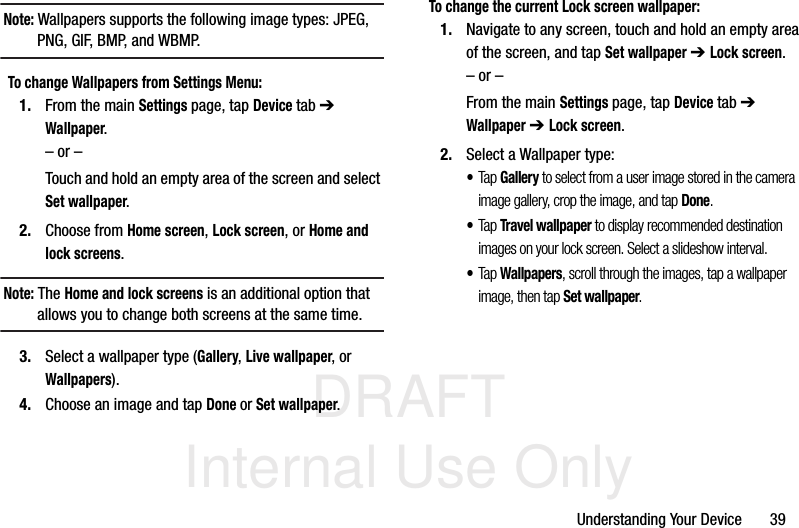 DRAFT Internal Use OnlyUnderstanding Your Device       39Note: Wallpapers supports the following image types: JPEG, PNG, GIF, BMP, and WBMP.To change Wallpapers from Settings Menu:1. From the main Settings page, tap Device tab ➔ Wallpaper.– or –Touch and hold an empty area of the screen and select Set wallpaper.2. Choose from Home screen, Lock screen, or Home and lock screens.Note: The Home and lock screens is an additional option that allows you to change both screens at the same time.3. Select a wallpaper type (Gallery, Live wallpaper, or Wallpapers).4. Choose an image and tap Done or Set wallpaper.To change the current Lock screen wallpaper:1. Navigate to any screen, touch and hold an empty area of the screen, and tap Set wallpaper ➔ Lock screen.– or –From the main Settings page, tap Device tab ➔ Wallpaper ➔ Lock screen.2. Select a Wallpaper type:•Tap Gallery to select from a user image stored in the camera image gallery, crop the image, and tap Done.•Tap Travel wallpaper to display recommended destination images on your lock screen. Select a slideshow interval.•Tap Wallpapers, scroll through the images, tap a wallpaper image, then tap Set wallpaper.