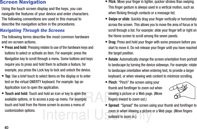 DRAFT Internal Use Only40Screen NavigationUsing the touch screen display and the keys, you can navigate the features of your device and enter characters. The following conventions are used in this manual to describe the navigation action in the procedures.Navigating Through the ScreensThe following terms describe the most common hardware and on-screen actions.• Press and hold: Pressing relates to use of the hardware keys and buttons to select or activate an item. For example: press the Navigation key to scroll through a menu. Some buttons and keys require you to press and hold them to activate a feature, for example, you press the Lock key to lock and unlock the device.• Tap: Use a brief touch to select items on the display or to enter text on the virtual QWERTY keyboard. For example: tap an Application icon to open the application. • Touch and hold: Touch and hold an icon or key to open the available options, or to access a pop-up menu. For example: touch and hold from the Home screen to access a menu of customization options. • Flick: Move your finger in lighter, quicker strokes than swiping. This finger gesture is always used in a vertical motion, such as when flicking through contacts or a message list.• Swipe or slide: Quickly drag your finger vertically or horizontally across the screen. This allows you to move the area of focus or to scroll through a list. For example: slide your finger left or right on the Home screen to scroll among the seven panels.• Drag: Press and hold your finger with some pressure before you start to move it. Do not release your finger until you have reached the target position.• Rotate: Automatically change the screen orientation from portrait to landscape by turning the device sideways. For example: rotate to landscape orientation when entering text, to provide a larger keyboard, or when viewing web content to minimize scrolling.• Pinch: “Pinch” the screen using your thumb and forefinger to zoom out when viewing a picture or a Web page. (Move fingers inward to zoom out.)• Spread: “Spread” the screen using your thumb and forefinger to zoom in when viewing a picture or a Web page. (Move fingers outward to zoom in.) 