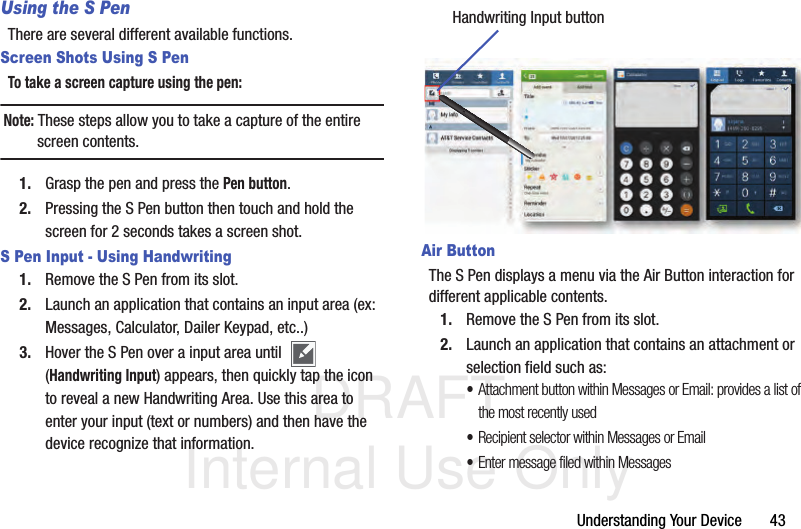 DRAFT Internal Use OnlyUnderstanding Your Device       43Using the S PenThere are several different available functions.Screen Shots Using S PenTo take a screen capture using the pen:Note: These steps allow you to take a capture of the entire screen contents.1. Grasp the pen and press the Pen button.2. Pressing the S Pen button then touch and hold the screen for 2 seconds takes a screen shot.S Pen Input - Using Handwriting1. Remove the S Pen from its slot.2. Launch an application that contains an input area (ex: Messages, Calculator, Dailer Keypad, etc..)3. Hover the S Pen over a input area until   (Handwriting Input) appears, then quickly tap the icon to reveal a new Handwriting Area. Use this area to enter your input (text or numbers) and then have the device recognize that information.Air ButtonThe S Pen displays a menu via the Air Button interaction for different applicable contents.1. Remove the S Pen from its slot.2. Launch an application that contains an attachment or selection field such as:•Attachment button within Messages or Email: provides a list of the most recently used•Recipient selector within Messages or Email•Enter message filed within MessagesHandwriting Input button