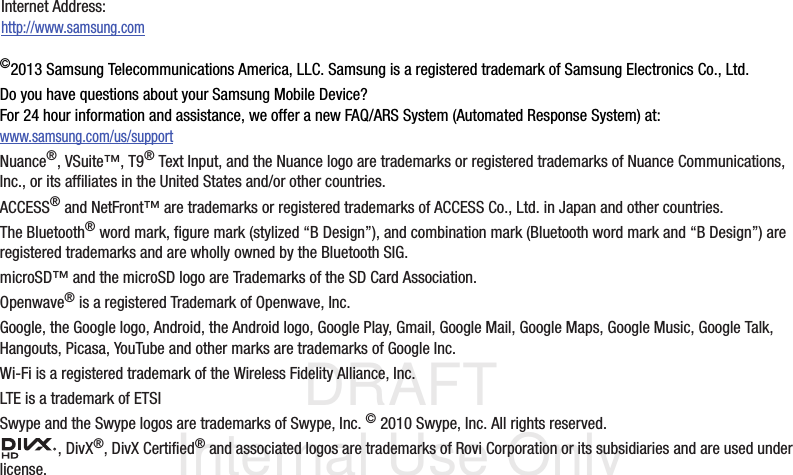 DRAFT Internal Use Only©2013 Samsung Telecommunications America, LLC. Samsung is a registered trademark of Samsung Electronics Co., Ltd.Do you have questions about your Samsung Mobile Device?For 24 hour information and assistance, we offer a new FAQ/ARS System (Automated Response System) at:www.samsung.com/us/supportNuance®, VSuite™, T9® Text Input, and the Nuance logo are trademarks or registered trademarks of Nuance Communications, Inc., or its affiliates in the United States and/or other countries.ACCESS® and NetFront™ are trademarks or registered trademarks of ACCESS Co., Ltd. in Japan and other countries.The Bluetooth® word mark, figure mark (stylized “B Design”), and combination mark (Bluetooth word mark and “B Design”) are registered trademarks and are wholly owned by the Bluetooth SIG.microSD™ and the microSD logo are Trademarks of the SD Card Association.Openwave® is a registered Trademark of Openwave, Inc.Google, the Google logo, Android, the Android logo, Google Play, Gmail, Google Mail, Google Maps, Google Music, Google Talk, Hangouts, Picasa, YouTube and other marks are trademarks of Google Inc.Wi-Fi is a registered trademark of the Wireless Fidelity Alliance, Inc.LTE is a trademark of ETSISwype and the Swype logos are trademarks of Swype, Inc. © 2010 Swype, Inc. All rights reserved., DivX®, DivX Certified® and associated logos are trademarks of Rovi Corporation or its subsidiaries and are used under license.Internet Address: http://www.samsung.com