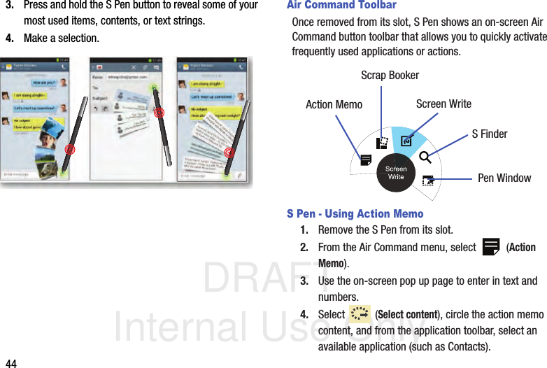 DRAFT Internal Use Only443. Press and hold the S Pen button to reveal some of your most used items, contents, or text strings.4. Make a selection.Air Command ToolbarOnce removed from its slot, S Pen shows an on-screen Air Command button toolbar that allows you to quickly activate frequently used applications or actions. S Pen - Using Action Memo1. Remove the S Pen from its slot.2. From the Air Command menu, select   (Action Memo).3. Use the on-screen pop up page to enter in text and numbers.4. Select  (Select content), circle the action memo content, and from the application toolbar, select an available application (such as Contacts).Action MemoScrap BookerScreen WriteS FinderPen Window