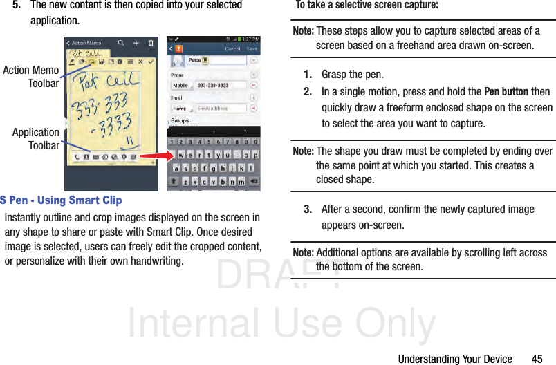 DRAFT Internal Use OnlyUnderstanding Your Device       455. The new content is then copied into your selected application.S Pen - Using Smart ClipInstantly outline and crop images displayed on the screen in any shape to share or paste with Smart Clip. Once desired image is selected, users can freely edit the cropped content, or personalize with their own handwriting.To take a selective screen capture:Note: These steps allow you to capture selected areas of a screen based on a freehand area drawn on-screen.1. Grasp the pen.2. In a single motion, press and hold the Pen button then quickly draw a freeform enclosed shape on the screen to select the area you want to capture.Note: The shape you draw must be completed by ending over the same point at which you started. This creates a closed shape.3. After a second, confirm the newly captured image appears on-screen. Note: Additional options are available by scrolling left across the bottom of the screen.Action MemoToolbarApplicationToolbar