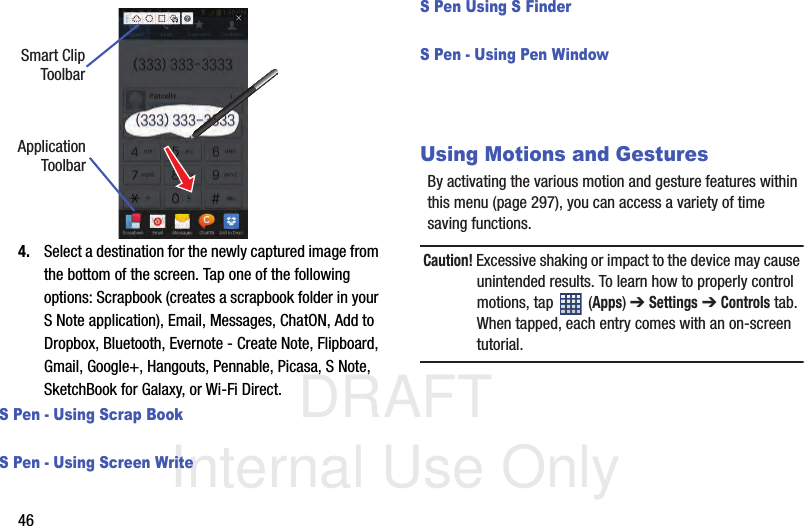 DRAFT Internal Use Only464. Select a destination for the newly captured image from the bottom of the screen. Tap one of the following options: Scrapbook (creates a scrapbook folder in your S Note application), Email, Messages, ChatON, Add to Dropbox, Bluetooth, Evernote - Create Note, Flipboard, Gmail, Google+, Hangouts, Pennable, Picasa, S Note, SketchBook for Galaxy, or Wi-Fi Direct.S Pen - Using Scrap BookS Pen - Using Screen WriteS Pen Using S FinderS Pen - Using Pen WindowUsing Motions and GesturesBy activating the various motion and gesture features within this menu (page 297), you can access a variety of time saving functions.Caution! Excessive shaking or impact to the device may cause unintended results. To learn how to properly control motions, tap   (Apps) ➔ Settings ➔ Controls tab. When tapped, each entry comes with an on-screen tutorial.Smart ClipToolbarApplicationToolbar