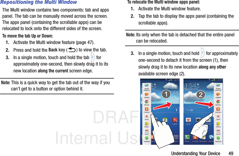 DRAFT Internal Use OnlyUnderstanding Your Device       49Repositioning the Multi WindowThe Multi window contains two components: tab and apps panel. The tab can be manually moved across the screen. The apps panel (containing the scrollable apps) can be relocated to lock onto the different sides of the screen.To move the tab Up or Down:1. Activate the Multi window feature (page 47).2. Press and hold the Back key ( ) to view the tab.3. In a single motion, touch and hold the tab   for approximately one-second, then slowly drag it to its new location along the current screen edge.Note: This is a quick way to get the tab out of the way if you can’t get to a button or option behind it.To relocate the Multi window apps panel:1. Activate the Multi window feature.2. Tap the tab to display the apps panel (containing the scrollable apps).Note: Its only when the tab is detached that the entire panel can be relocated.3. In a single motion, touch and hold   for approximately one-second to detach it from the screen (1), then slowly drag it to its new location along any other available screen edge (2).  