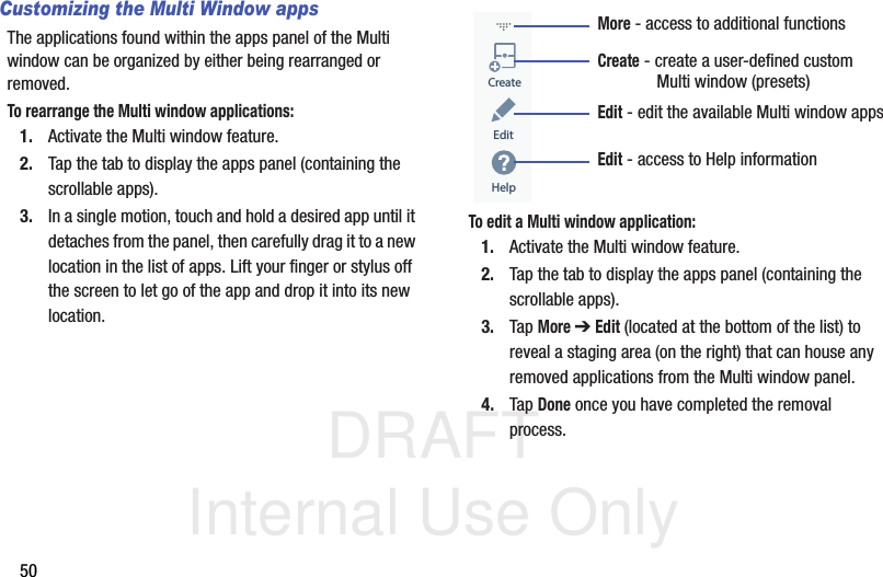DRAFT Internal Use Only50Customizing the Multi Window appsThe applications found within the apps panel of the Multi window can be organized by either being rearranged or removed.To rearrange the Multi window applications:1. Activate the Multi window feature.2. Tap the tab to display the apps panel (containing the scrollable apps).3. In a single motion, touch and hold a desired app until it detaches from the panel, then carefully drag it to a new location in the list of apps. Lift your finger or stylus off the screen to let go of the app and drop it into its new location.  To edit a Multi window application:1. Activate the Multi window feature.2. Tap the tab to display the apps panel (containing the scrollable apps).3. Tap More ➔ Edit (located at the bottom of the list) to reveal a staging area (on the right) that can house any removed applications from the Multi window panel.4. Tap Done once you have completed the removal process.CreateEditHelpMore - access to additional functionsCreate - create a user-defined customEdit - edit the available Multi window apps             Multi window (presets)Edit - access to Help information