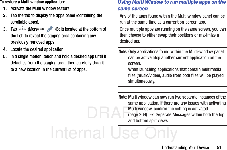 DRAFT Internal Use OnlyUnderstanding Your Device       51To restore a Multi window application:1. Activate the Multi window feature.2. Tap the tab to display the apps panel (containing the scrollable apps).3. Tap  (More) ➔  (Edit) located at the bottom of the list) to reveal the staging area containing any previously removed apps.4. Locate the desired application.5. In a single motion, touch and hold a desired app until it detaches from the staging area, then carefully drag it to a new location in the current list of apps.Using Multi Window to run multiple apps on the same screenAny of the apps found within the Multi window panel can be run at the same time as a current on-screen app. Once multiple apps are running on the same screen, you can then choose to either swap their positions or maximize a desired app.Note: Only applications found within the Multi-window panel can be active atop another current application on the screen.When launching applications that contain multimedia files (music/video), audio from both files will be played simultaneously.Note: Multi window can now run two separate instances of the same application. If there are any issues with activating Multi window, confirm the setting is activated (page 269). Ex: Separate Messages within both the top and bottom split views.