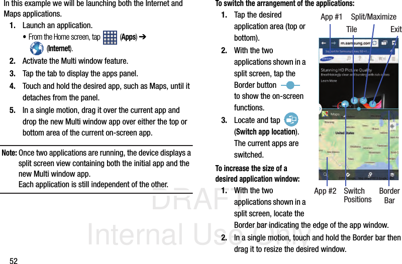 DRAFT Internal Use Only52In this example we will be launching both the Internet and Maps applications.1. Launch an application.•From the Home screen, tap   (Apps) ➔  (Internet).2. Activate the Multi window feature.3. Tap the tab to display the apps panel.4. Touch and hold the desired app, such as Maps, until it detaches from the panel.5. In a single motion, drag it over the current app and drop the new Multi window app over either the top or bottom area of the current on-screen app. Note: Once two applications are running, the device displays a split screen view containing both the initial app and the new Multi window app.Each application is still independent of the other.To switch the arrangement of the applications:1. Tap the desired application area (top or bottom).2. With the two applications shown in a split screen, tap the Border button   to show the on-screen functions.3. Locate and tap   (Switch app location). The current apps are switched.To increase the size of a desired application window:1. With the two applications shown in a split screen, locate the Border bar indicating the edge of the app window.2. In a single motion, touch and hold the Border bar then drag it to resize the desired window.App #1 Split/MaximizeApp #2 BorderSwitchPositions BarExitTile