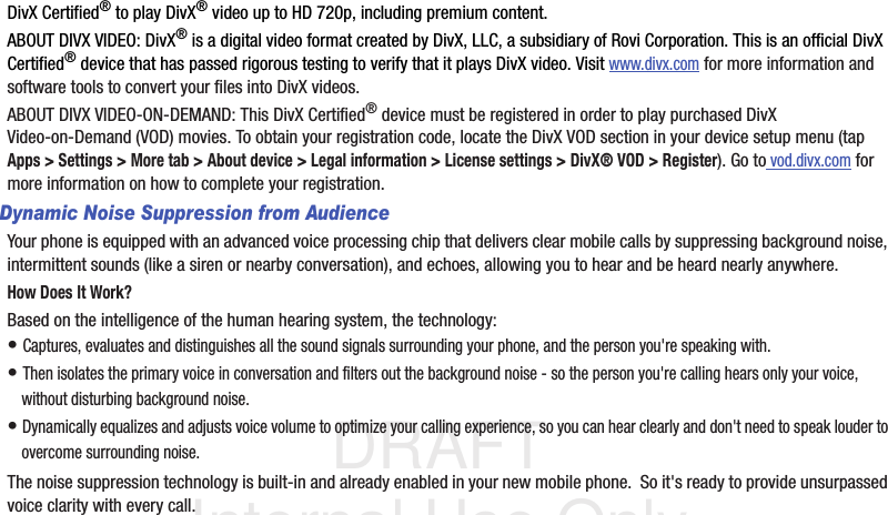 DRAFT Internal Use OnlyDivX Certified® to play DivX® video up to HD 720p, including premium content.ABOUT DIVX VIDEO: DivX® is a digital video format created by DivX, LLC, a subsidiary of Rovi Corporation. This is an official DivX Certified® device that has passed rigorous testing to verify that it plays DivX video. Visit www.divx.com for more information and software tools to convert your files into DivX videos.ABOUT DIVX VIDEO-ON-DEMAND: This DivX Certified® device must be registered in order to play purchased DivX Video-on-Demand (VOD) movies. To obtain your registration code, locate the DivX VOD section in your device setup menu (tap Apps &gt; Settings &gt; More tab &gt; About device &gt; Legal information &gt; License settings &gt; DivX® VOD &gt; Register). Go to vod.divx.com for more information on how to complete your registration.Dynamic Noise Suppression from AudienceYour phone is equipped with an advanced voice processing chip that delivers clear mobile calls by suppressing background noise, intermittent sounds (like a siren or nearby conversation), and echoes, allowing you to hear and be heard nearly anywhere. How Does It Work?Based on the intelligence of the human hearing system, the technology:• Captures, evaluates and distinguishes all the sound signals surrounding your phone, and the person you&apos;re speaking with. • Then isolates the primary voice in conversation and filters out the background noise - so the person you&apos;re calling hears only your voice, without disturbing background noise.• Dynamically equalizes and adjusts voice volume to optimize your calling experience, so you can hear clearly and don&apos;t need to speak louder to overcome surrounding noise. The noise suppression technology is built-in and already enabled in your new mobile phone.  So it&apos;s ready to provide unsurpassed voice clarity with every call.