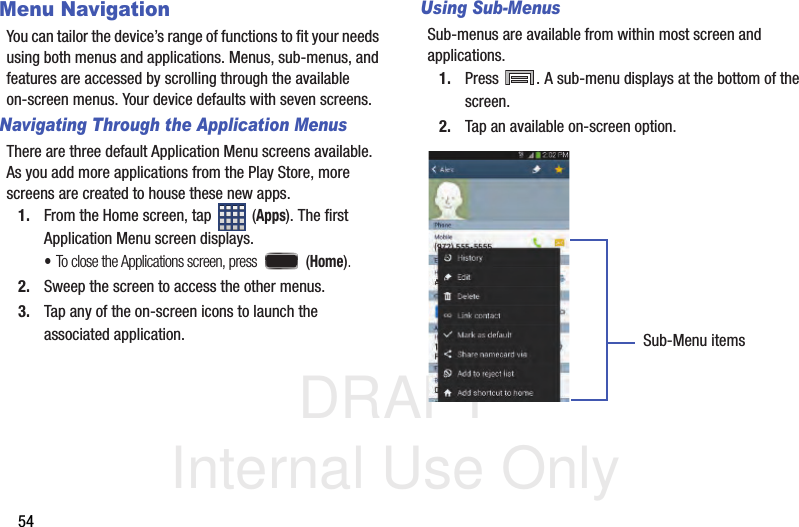 DRAFT Internal Use Only54Menu NavigationYou can tailor the device’s range of functions to fit your needs using both menus and applications. Menus, sub-menus, and features are accessed by scrolling through the available on-screen menus. Your device defaults with seven screens.Navigating Through the Application MenusThere are three default Application Menu screens available. As you add more applications from the Play Store, more screens are created to house these new apps.1. From the Home screen, tap   (Apps). The first Application Menu screen displays.•To close the Applications screen, press   (Home).2. Sweep the screen to access the other menus.3. Tap any of the on-screen icons to launch the associated application.Using Sub-MenusSub-menus are available from within most screen and applications. 1. Press  . A sub-menu displays at the bottom of the screen.2. Tap an available on-screen option.   Sub-Menu items