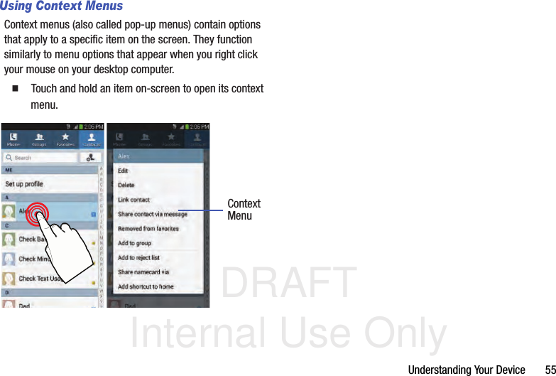 DRAFT Internal Use OnlyUnderstanding Your Device       55Using Context MenusContext menus (also called pop-up menus) contain options that apply to a specific item on the screen. They function similarly to menu options that appear when you right click your mouse on your desktop computer.  Touch and hold an item on-screen to open its context menu.    ContextMenu