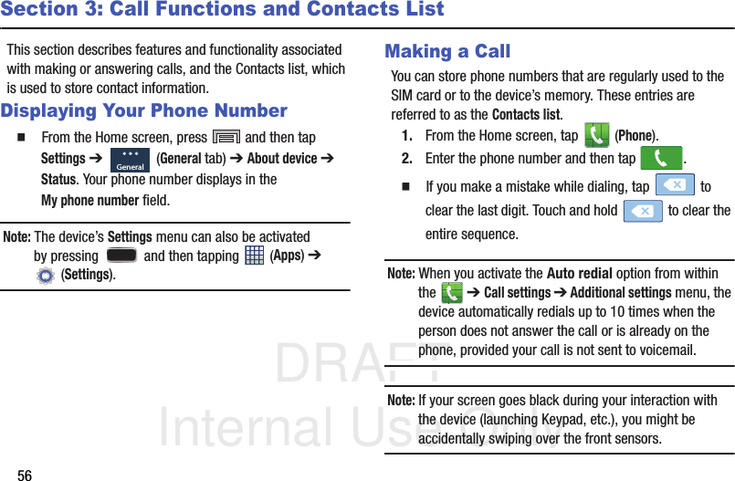 DRAFT Internal Use Only56Section 3: Call Functions and Contacts ListThis section describes features and functionality associated with making or answering calls, and the Contacts list, which is used to store contact information.Displaying Your Phone Number  From the Home screen, press   and then tap Settings ➔   (General tab) ➔ About device ➔ Status. Your phone number displays in the My phone number field. Note: The device’s Settings menu can also be activated by pressing   and then tapping   (Apps) ➔  (Settings).Making a CallYou can store phone numbers that are regularly used to the SIM card or to the device’s memory. These entries are referred to as the Contacts list.1. From the Home screen, tap   (Phone).2. Enter the phone number and then tap  .  If you make a mistake while dialing, tap   to clear the last digit. Touch and hold   to clear the entire sequence.Note: When you activate the Auto redial option from within the   ➔ Call settings ➔ Additional settings menu, the device automatically redials up to 10 times when the person does not answer the call or is already on the phone, provided your call is not sent to voicemail.Note: If your screen goes black during your interaction with the device (launching Keypad, etc.), you might be accidentally swiping over the front sensors.General