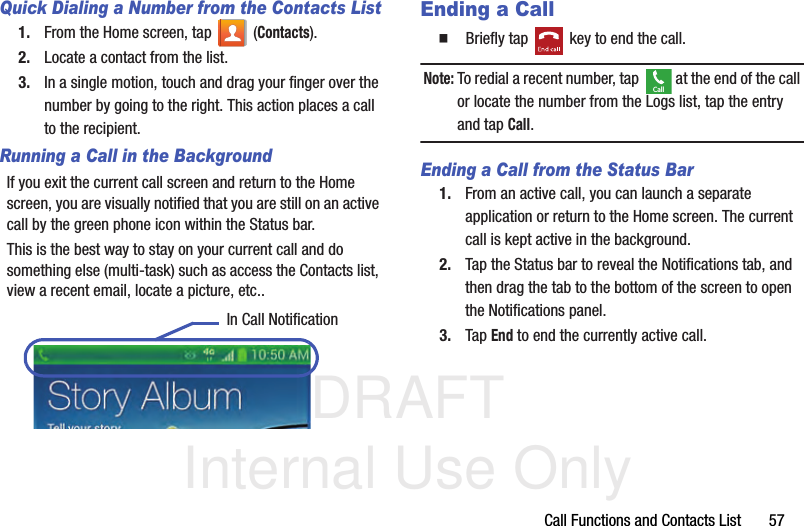 DRAFT Internal Use OnlyCall Functions and Contacts List       57Quick Dialing a Number from the Contacts List1. From the Home screen, tap   (Contacts).2. Locate a contact from the list.3. In a single motion, touch and drag your finger over the number by going to the right. This action places a call to the recipient. Running a Call in the BackgroundIf you exit the current call screen and return to the Home screen, you are visually notified that you are still on an active call by the green phone icon within the Status bar. This is the best way to stay on your current call and do something else (multi-task) such as access the Contacts list, view a recent email, locate a picture, etc..  Ending a Call  Briefly tap   key to end the call.Note: To redial a recent number, tap   at the end of the call or locate the number from the Logs list, tap the entry and tap Call.Ending a Call from the Status Bar1. From an active call, you can launch a separate application or return to the Home screen. The current call is kept active in the background.2. Tap the Status bar to reveal the Notifications tab, and then drag the tab to the bottom of the screen to open the Notifications panel.3. Tap End to end the currently active call. In Call NotificationCall