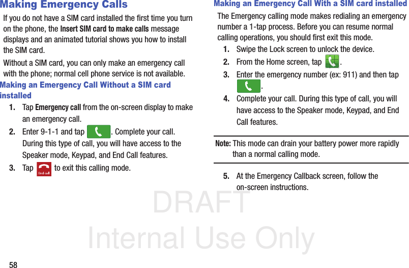 DRAFT Internal Use Only58Making Emergency CallsIf you do not have a SIM card installed the first time you turn on the phone, the Insert SIM card to make calls message displays and an animated tutorial shows you how to install the SIM card.Without a SIM card, you can only make an emergency call with the phone; normal cell phone service is not available. Making an Emergency Call Without a SIM card installed1. Tap Emergency call from the on-screen display to make an emergency call.2. Enter 9-1-1 and tap  . Complete your call. During this type of call, you will have access to the Speaker mode, Keypad, and End Call features.3. Tap   to exit this calling mode.Making an Emergency Call With a SIM card installedThe Emergency calling mode makes redialing an emergency number a 1-tap process. Before you can resume normal calling operations, you should first exit this mode.1. Swipe the Lock screen to unlock the device.2. From the Home screen, tap  . 3. Enter the emergency number (ex: 911) and then tap .4. Complete your call. During this type of call, you will have access to the Speaker mode, Keypad, and End Call features. Note: This mode can drain your battery power more rapidly than a normal calling mode. 5. At the Emergency Callback screen, follow the on-screen instructions.