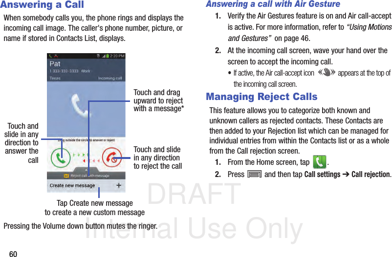 DRAFT Internal Use Only60Answering a CallWhen somebody calls you, the phone rings and displays the incoming call image. The caller&apos;s phone number, picture, or name if stored in Contacts List, displays.Pressing the Volume down button mutes the ringer.Answering a call with Air Gesture1. Verify the Air Gestures feature is on and Air call-accept is active. For more information, refer to “Using Motions and Gestures”  on page 46.2. At the incoming call screen, wave your hand over the screen to accept the incoming call.•If active, the Air call-accept icon  appears at the top of the incoming call screen.Managing Reject CallsThis feature allows you to categorize both known and unknown callers as rejected contacts. These Contacts are then added to your Rejection list which can be managed for individual entries from within the Contacts list or as a whole from the Call rejection screen.1. From the Home screen, tap  . 2. Press   and then tap Call settings ➔ Call rejection.Touch andslide in anydirection to Touch and slidein any directionto reject the callTouch and dragupward to rejectwith a message*answer thecallTap Create new messageto create a new custom message