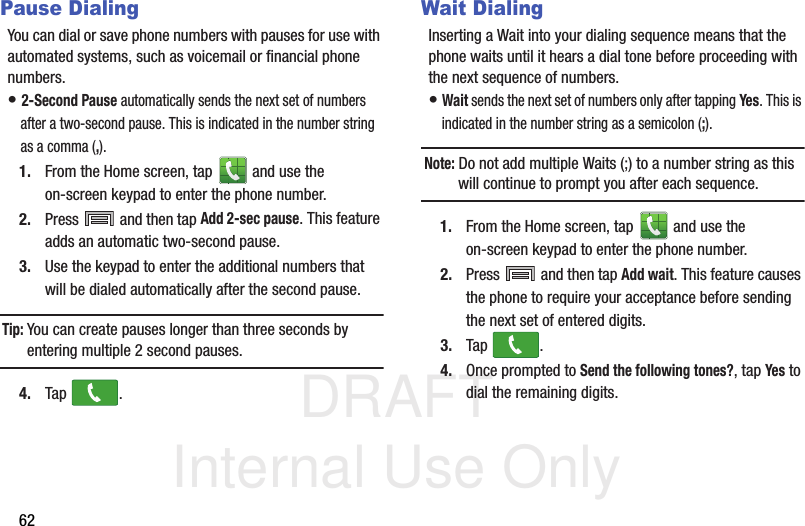 DRAFT Internal Use Only62Pause DialingYou can dial or save phone numbers with pauses for use with automated systems, such as voicemail or financial phone numbers.• 2-Second Pause automatically sends the next set of numbers after a two-second pause. This is indicated in the number string as a comma (,).1. From the Home screen, tap   and use the on-screen keypad to enter the phone number.2. Press   and then tap Add 2-sec pause. This feature adds an automatic two-second pause.3. Use the keypad to enter the additional numbers that will be dialed automatically after the second pause.Tip: You can create pauses longer than three seconds by entering multiple 2 second pauses.4. Tap .Wait DialingInserting a Wait into your dialing sequence means that the phone waits until it hears a dial tone before proceeding with the next sequence of numbers.• Wait sends the next set of numbers only after tapping Yes. This is indicated in the number string as a semicolon (;).Note: Do not add multiple Waits (;) to a number string as this will continue to prompt you after each sequence.1. From the Home screen, tap   and use the on-screen keypad to enter the phone number.2. Press   and then tap Add wait. This feature causes the phone to require your acceptance before sending the next set of entered digits.3. Tap .4. Once prompted to Send the following tones?, tap Yes to dial the remaining digits.