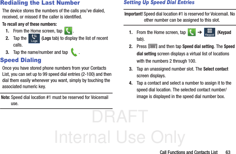 DRAFT Internal Use OnlyCall Functions and Contacts List       63Redialing the Last NumberThe device stores the numbers of the calls you’ve dialed, received, or missed if the caller is identified.To recall any of these numbers:1. From the Home screen, tap  . 2. Tap the   (Logs tab) to display the list of recent calls. 3. Tap the name/number and tap  .Speed DialingOnce you have stored phone numbers from your Contacts List, you can set up to 99 speed dial entries (2-100) and then dial them easily whenever you want, simply by touching the associated numeric key.Note: Speed dial location #1 must be reserved for Voicemail use.Setting Up Speed Dial EntriesImportant! Speed dial location #1 is reserved for Voicemail. No other number can be assigned to this slot.1. From the Home screen, tap   ➔   (Keypad tab). 2. Press  and then tap Speed dial setting. The Speed dial setting screen displays a virtual list of locations with the numbers 2 through 100. 3. Tap an unassigned number slot. The Select contact screen displays.4. Tap a contact and select a number to assign it to the speed dial location. The selected contact number/image is displayed in the speed dial number box.