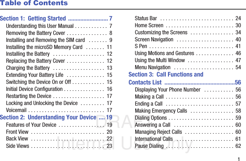 DRAFT Internal Use Only       1Table of ContentsSection 1:  Getting Started .......................... 7Understanding this User Manual . . . . . . . . . . . .  7Removing the Battery Cover . . . . . . . . . . . . . . .  8Installing and Removing the SIM card   . . . . . . .  9Installing the microSD Memory Card   . . . . . . .  11Installing the Battery  . . . . . . . . . . . . . . . . . . .  12Replacing the Battery Cover . . . . . . . . . . . . . .  12Charging the Battery  . . . . . . . . . . . . . . . . . . .  13Extending Your Battery Life  . . . . . . . . . . . . . .  15Switching the Device On or Off . . . . . . . . . . . .  15Initial Device Configuration . . . . . . . . . . . . . . .  16Restarting the Device . . . . . . . . . . . . . . . . . . .  17Locking and Unlocking the Device  . . . . . . . . .  17Voicemail . . . . . . . . . . . . . . . . . . . . . . . . . . . .  17Section 2:  Understanding Your Device .... 19Features of Your Device  . . . . . . . . . . . . . . . . .  19Front View  . . . . . . . . . . . . . . . . . . . . . . . . . . .  20Back View  . . . . . . . . . . . . . . . . . . . . . . . . . . .  22Side Views . . . . . . . . . . . . . . . . . . . . . . . . . . .  23Status Bar  . . . . . . . . . . . . . . . . . . . . . . . . . . .  24Home Screen  . . . . . . . . . . . . . . . . . . . . . . . . . 30Customizing the Screens  . . . . . . . . . . . . . . . .  34Screen Navigation  . . . . . . . . . . . . . . . . . . . . .  40S Pen  . . . . . . . . . . . . . . . . . . . . . . . . . . . . . . . 41Using Motions and Gestures . . . . . . . . . . . . . .  46Using the Multi Window  . . . . . . . . . . . . . . . . .  47Menu Navigation   . . . . . . . . . . . . . . . . . . . . . .  54Section 3:  Call Functions and Contacts List  ..............................................56Displaying Your Phone Number   . . . . . . . . . . .  56Making a Call  . . . . . . . . . . . . . . . . . . . . . . . . . 56Ending a Call  . . . . . . . . . . . . . . . . . . . . . . . . . 57Making Emergency Calls  . . . . . . . . . . . . . . . .  58Dialing Options . . . . . . . . . . . . . . . . . . . . . . . .  59Answering a Call   . . . . . . . . . . . . . . . . . . . . . .  60Managing Reject Calls  . . . . . . . . . . . . . . . . . .  60International Calls   . . . . . . . . . . . . . . . . . . . . . 61Pause Dialing  . . . . . . . . . . . . . . . . . . . . . . . . .  62