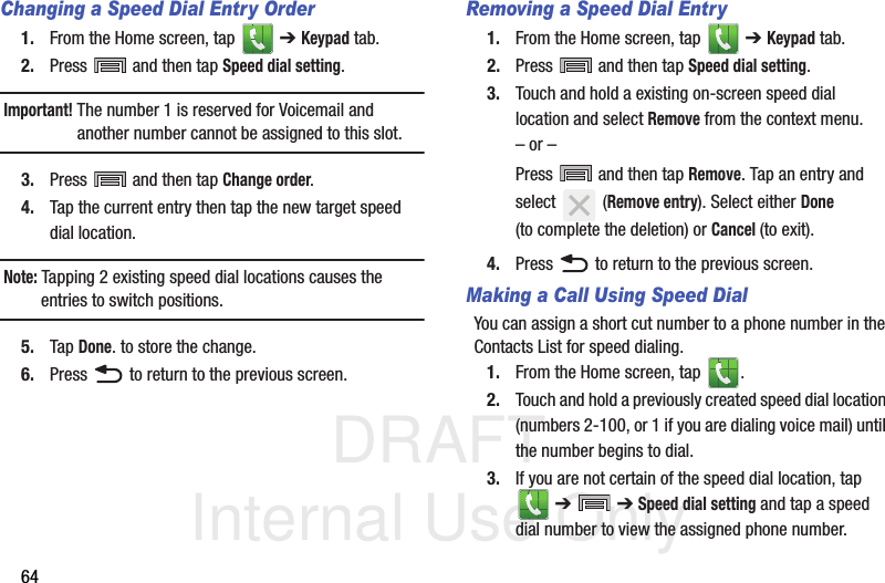DRAFT Internal Use Only64Changing a Speed Dial Entry Order1. From the Home screen, tap   ➔ Keypad tab.2. Press  and then tap Speed dial setting.Important! The number 1 is reserved for Voicemail and another number cannot be assigned to this slot.3. Press  and then tap Change order.4. Tap the current entry then tap the new target speed dial location.Note: Tapping 2 existing speed dial locations causes the entries to switch positions.5. Tap Done. to store the change.6. Press   to return to the previous screen.Removing a Speed Dial Entry1. From the Home screen, tap   ➔ Keypad tab.2. Press  and then tap Speed dial setting.3. Touch and hold a existing on-screen speed dial location and select Remove from the context menu.– or –Press  and then tap Remove. Tap an entry and select  (Remove entry). Select either Done (to complete the deletion) or Cancel (to exit).4. Press   to return to the previous screen.Making a Call Using Speed DialYou can assign a short cut number to a phone number in the Contacts List for speed dialing.1. From the Home screen, tap  .2. Touch and hold a previously created speed dial location (numbers 2-100, or 1 if you are dialing voice mail) until the number begins to dial.3. If you are not certain of the speed dial location, tap  ➔  ➔ Speed dial setting and tap a speed dial number to view the assigned phone number.
