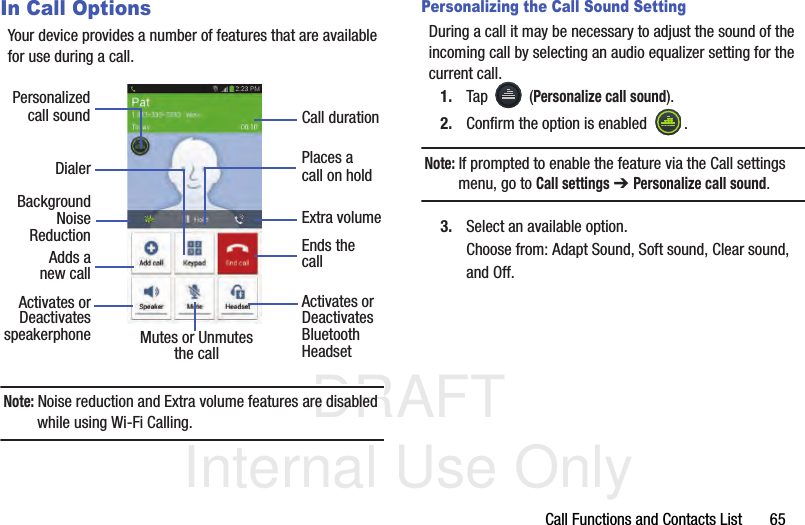 DRAFT Internal Use OnlyCall Functions and Contacts List       65In Call OptionsYour device provides a number of features that are available for use during a call.Note: Noise reduction and Extra volume features are disabled while using Wi-Fi Calling.Personalizing the Call Sound SettingDuring a call it may be necessary to adjust the sound of the incoming call by selecting an audio equalizer setting for the current call.1. Tap  (Personalize call sound).2. Confirm the option is enabled  . Note: If prompted to enable the feature via the Call settings menu, go to Call settings ➔ Personalize call sound.3. Select an available option. Choose from: Adapt Sound, Soft sound, Clear sound, and Off.DialerAdds aActivates orDeactivatesEnds thecallPlaces acall on holdMutes or UnmutesActivates orDeactivatesBluetooththe call Headset speakerphonePersonalizedcall soundnew callBackgroundReductionCall durationExtra volumeNoise