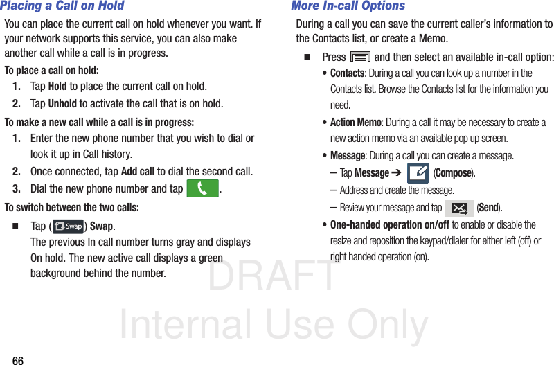 DRAFT Internal Use Only66Placing a Call on HoldYou can place the current call on hold whenever you want. If your network supports this service, you can also make another call while a call is in progress.To place a call on hold:1. Tap Hold to place the current call on hold.2. Tap Unhold to activate the call that is on hold.To make a new call while a call is in progress:1. Enter the new phone number that you wish to dial or look it up in Call history.2. Once connected, tap Add call to dial the second call.3. Dial the new phone number and tap  .To switch between the two calls:  Tap ( ) Swap.The previous In call number turns gray and displays On hold. The new active call displays a green background behind the number.More In-call OptionsDuring a call you can save the current caller’s information to the Contacts list, or create a Memo.  Press   and then select an available in-call option:•Contacts: During a call you can look up a number in the Contacts list. Browse the Contacts list for the information you need.•Action Memo: During a call it may be necessary to create a new action memo via an available pop up screen.• Message: During a call you can create a message.–Tap Message ➔  (Compose).–Address and create the message.–Review your message and tap   (Send).• One-handed operation on/off to enable or disable the resize and reposition the keypad/dialer for either left (off) or right handed operation (on).SwapSwap
