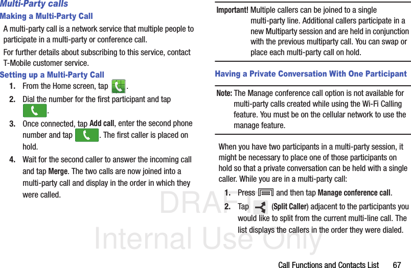 DRAFT Internal Use OnlyCall Functions and Contacts List       67Multi-Party callsMaking a Multi-Party CallA multi-party call is a network service that multiple people to participate in a multi-party or conference call.For further details about subscribing to this service, contact T-Mobile customer service.Setting up a Multi-Party Call1. From the Home screen, tap  .2. Dial the number for the first participant and tap .3. Once connected, tap Add call, enter the second phone number and tap  . The first caller is placed on hold.4. Wait for the second caller to answer the incoming call and tap Merge. The two calls are now joined into a multi-party call and display in the order in which they were called.Important! Multiple callers can be joined to a single multi-party line. Additional callers participate in a new Multiparty session and are held in conjunction with the previous multiparty call. You can swap or place each multi-party call on hold.Having a Private Conversation With One ParticipantNote: The Manage conference call option is not available for multi-party calls created while using the Wi-Fi Calling feature. You must be on the cellular network to use the manage feature.When you have two participants in a multi-party session, it might be necessary to place one of those participants on hold so that a private conversation can be held with a single caller. While you are in a multi-party call:1. Press   and then tap Manage conference call. 2. Tap  (Split Caller) adjacent to the participants you would like to split from the current multi-line call. The list displays the callers in the order they were dialed. 