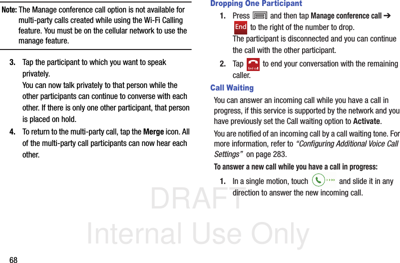 DRAFT Internal Use Only68Note: The Manage conference call option is not available for multi-party calls created while using the Wi-Fi Calling feature. You must be on the cellular network to use the manage feature.3. Tap the participant to which you want to speak privately.You can now talk privately to that person while the other participants can continue to converse with each other. If there is only one other participant, that person is placed on hold.4. To return to the multi-party call, tap the Merge icon. All of the multi-party call participants can now hear each other.Dropping One Participant1. Press   and then tap Manage conference call ➔  to the right of the number to drop.The participant is disconnected and you can continue the call with the other participant.2. Tap   to end your conversation with the remaining caller.Call WaitingYou can answer an incoming call while you have a call in progress, if this service is supported by the network and you have previously set the Call waiting option to Activate.  You are notified of an incoming call by a call waiting tone. For more information, refer to “Configuring Additional Voice Call Settings”  on page 283.To answer a new call while you have a call in progress:1. In a single motion, touch   and slide it in any direction to answer the new incoming call. End