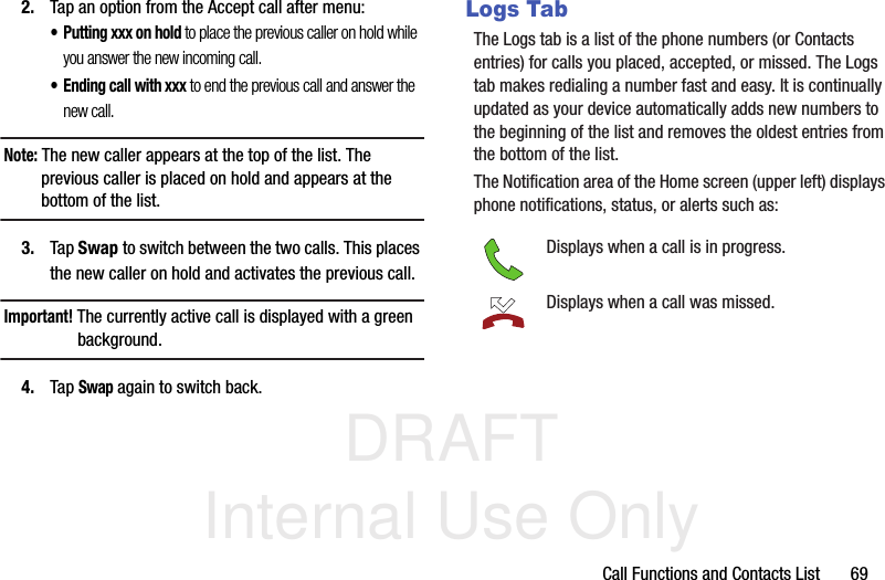 DRAFT Internal Use OnlyCall Functions and Contacts List       692. Tap an option from the Accept call after menu:• Putting xxx on hold to place the previous caller on hold while you answer the new incoming call.• Ending call with xxx to end the previous call and answer the new call.Note: The new caller appears at the top of the list. The previous caller is placed on hold and appears at the bottom of the list.3. Tap Swap to switch between the two calls. This places the new caller on hold and activates the previous call. Important! The currently active call is displayed with a green background.4. Tap Swap again to switch back.Logs TabThe Logs tab is a list of the phone numbers (or Contacts entries) for calls you placed, accepted, or missed. The Logs tab makes redialing a number fast and easy. It is continually updated as your device automatically adds new numbers to the beginning of the list and removes the oldest entries from the bottom of the list. The Notification area of the Home screen (upper left) displays phone notifications, status, or alerts such as:  Displays when a call is in progress.Displays when a call was missed.