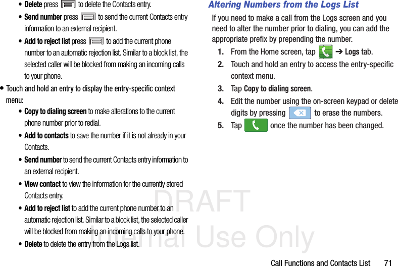 DRAFT Internal Use OnlyCall Functions and Contacts List       71•Delete press   to delete the Contacts entry.• Send number press   to send the current Contacts entry information to an external recipient.• Add to reject list press   to add the current phone number to an automatic rejection list. Similar to a block list, the selected caller will be blocked from making an incoming calls to your phone.• Touch and hold an entry to display the entry-specific context menu:• Copy to dialing screen to make alterations to the current phone number prior to redial. •Add to contacts to save the number if it is not already in your Contacts.• Send number to send the current Contacts entry information to an external recipient.•View contact to view the information for the currently stored Contacts entry.• Add to reject list to add the current phone number to an automatic rejection list. Similar to a block list, the selected caller will be blocked from making an incoming calls to your phone.•Delete to delete the entry from the Logs list.Altering Numbers from the Logs ListIf you need to make a call from the Logs screen and you need to alter the number prior to dialing, you can add the appropriate prefix by prepending the number.1. From the Home screen, tap   ➔ Logs tab.2. Touch and hold an entry to access the entry-specific context menu.3. Tap Copy to dialing screen.4. Edit the number using the on-screen keypad or delete digits by pressing   to erase the numbers.5. Tap   once the number has been changed.