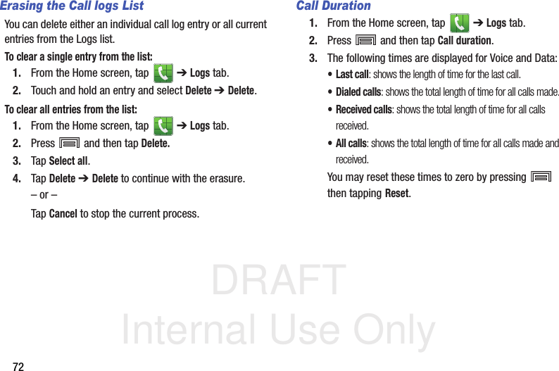 DRAFT Internal Use Only72Erasing the Call logs ListYou can delete either an individual call log entry or all current entries from the Logs list.To clear a single entry from the list:1. From the Home screen, tap   ➔ Logs tab.2. Touch and hold an entry and select Delete ➔ Delete.To clear all entries from the list:1. From the Home screen, tap   ➔ Logs tab.2. Press   and then tap Delete.3. Tap Select all.4. Tap Delete ➔ Delete to continue with the erasure.– or –Tap Cancel to stop the current process.Call Duration1. From the Home screen, tap   ➔ Logs tab.2. Press   and then tap Call duration.3. The following times are displayed for Voice and Data: •Last call: shows the length of time for the last call.• Dialed calls: shows the total length of time for all calls made.• Received calls: shows the total length of time for all calls received.• All calls: shows the total length of time for all calls made and received.You may reset these times to zero by pressing   then tapping Reset.