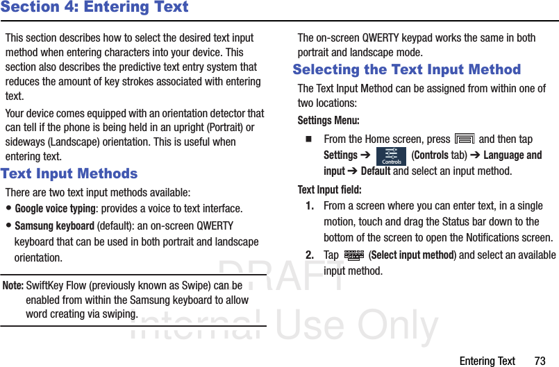 DRAFT Internal Use OnlyEntering Text       73Section 4: Entering TextThis section describes how to select the desired text input method when entering characters into your device. This section also describes the predictive text entry system that reduces the amount of key strokes associated with entering text.Your device comes equipped with an orientation detector that can tell if the phone is being held in an upright (Portrait) or sideways (Landscape) orientation. This is useful when entering text.Text Input MethodsThere are two text input methods available:• Google voice typing: provides a voice to text interface.• Samsung keyboard (default): an on-screen QWERTY keyboard that can be used in both portrait and landscape orientation.Note: SwiftKey Flow (previously known as Swipe) can be enabled from within the Samsung keyboard to allow word creating via swiping.The on-screen QWERTY keypad works the same in both portrait and landscape mode.Selecting the Text Input MethodThe Text Input Method can be assigned from within one of two locations:Settings Menu:  From the Home screen, press   and then tap Settings ➔   (Controls tab) ➔ Language and input ➔ Default and select an input method.Text Input field:1. From a screen where you can enter text, in a single motion, touch and drag the Status bar down to the bottom of the screen to open the Notifications screen.2. Tap  (Select input method) and select an available input method.  Controls